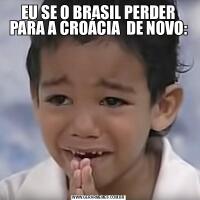 EU SE O BRASIL PERDER PARA A CROÁCIA  DE NOVO: