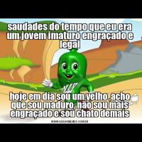 saudades do tempo que eu era um jovem imaturo engraçado e legalhoje em dia sou um velho ,acho que sou maduro, não sou mais engraçado e sou chato demais