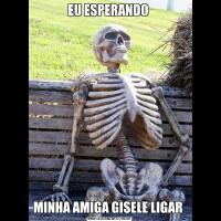 EU ESPERANDO MINHA AMIGA GISELE LIGAR 