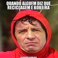 QUANDO ALGUEM DIZ QUE RECICLAGEM É BOBEIRA