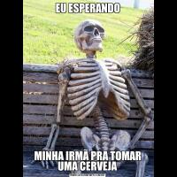 EU ESPERANDOMINHA IRMÃ PRA TOMAR UMA CERVEJA