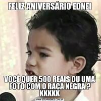 FELIZ ANIVERSÁRIO EDNEIVOCÊ QUER 500 REAIS OU UMA FOTO COM O RAÇA NEGRA ? KKKKK