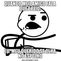 QUANDO MEU AMIGO FALA QUE É FEIO:EU: MEU QUERIDO SE OLHA NO ESPELHO