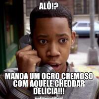 ALÔ!?MANDA UM OGRO CREMOSO COM AQUELE CHEDDAR DELÍCIA!!!