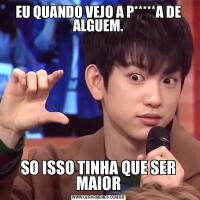 EU QUANDO VEJO A P*****A DE ALGUEM.SO ISSO TINHA QUE SER MAIOR