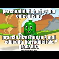 personalidade forte é um eufesmismopra não dizer que tu é mal educada, barraqueira e grosseira