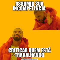 ASSUMIR SUA INCOMPETENCIA CRITICAR QUEM ESTÁ TRABALHANDO