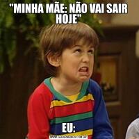 "MINHA MÃE: NÃO VAI SAIR HOJE"EU: