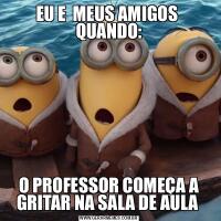 EU E  MEUS AMIGOS  QUANDO:O PROFESSOR COMEÇA A GRITAR NA SALA DE AULA 