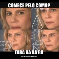 COMECE PELO COMO?TARA RA RA RA