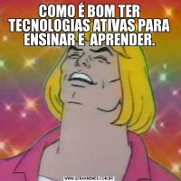 COMO É BOM TER TECNOLOGIAS ATIVAS PARA ENSINAR E  APRENDER.