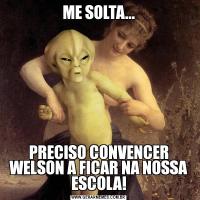 ME SOLTA...PRECISO CONVENCER WELSON A FICAR NA NOSSA ESCOLA!