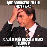QUE BOBAGEM. EU FUI FAZER@@CADÊ A MÃE DESSES MEUS FILHOS ?