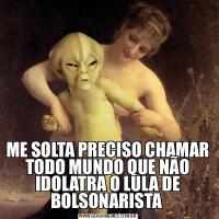 ME SOLTA PRECISO CHAMAR TODO MUNDO QUE NÃO IDOLATRA O LULA DE BOLSONARISTA 
