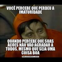 VOCÊ PERCEBE QUE PERDEU A IMATURIDADEQUANDO PERCEBE QUE SUAS AÇÕES NÃO VÃO AGRADAR A TODOS, MESMO QUE SEJA UMA COISA BOA