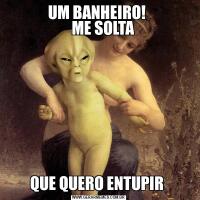 UM BANHEIRO! 
    ME SOLTA QUE QUERO ENTUPIR 