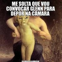 ME SOLTA QUE VOU CONVOCAR GLENN PARA DEPOR NA CÂMARA 