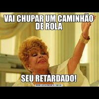 VAI CHUPAR UM CAMINHÃO DE ROLASEU RETARDADO!