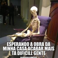 ESPERANDO A OBRA DA MINHA CASA ACABAR MAIS TÁ DIFICILL GENTE