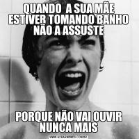 QUANDO  A SUA MÃE ESTIVER TOMANDO BANHO NÃO A ASSUSTEPORQUE NÃO VAI OUVIR NUNCA MAIS