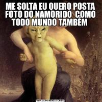 ME SOLTA EU QUERO POSTA FOTO DO NAMORIDO  COMO TODO MUNDO TAMBÉM 