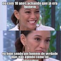 eu com 10 anos achando que já era homemeu hoje sendo um homem de verdade mas não agindo como tal