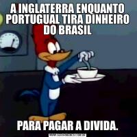 A INGLATERRA ENQUANTO PORTUGUAL TIRA DINHEIRO DO BRASILPARA PAGAR A DIVIDA.