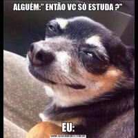 ALGUÉM:" ENTÃO VC SÓ ESTUDA ?"EU: