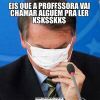 EIS QUE A PROFESSORA VAI CHAMAR ALGUÉM PRA LER KSKSSKKS