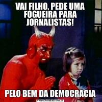 VAI FILHO, PEDE UMA FOGUEIRA PARA JORNALISTAS!PELO BEM DA DEMOCRACIA