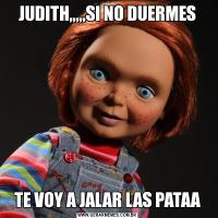 JUDITH,,,,,SI NO DUERMESTE VOY A JALAR LAS PATAA