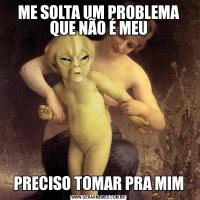 ME SOLTA UM PROBLEMA QUE NÃO É MEUPRECISO TOMAR PRA MIM