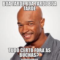 BOA TARDE BOA TARDE BOA TARDETUDO CERTO FORA AS BUCHAS? 