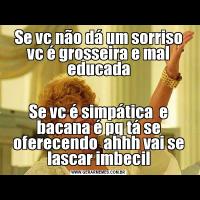 Se vc não dá um sorriso vc é grosseira e mal educadaSe vc é simpática  e bacana é pq tá se oferecendo  ahhh vai se lascar imbecil