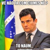 VC NÃO TA COM CIUMES NÉ ?TO NAUM...