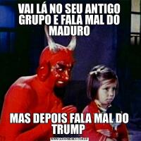 VAI LÁ NO SEU ANTIGO GRUPO E FALA MAL DO MADUROMAS DEPOIS FALA MAL DO TRUMP 