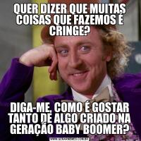 QUER DIZER QUE MUITAS COISAS QUE FAZEMOS É CRINGE?DIGA-ME, COMO É GOSTAR TANTO DE ALGO CRIADO NA GERAÇÃO BABY BOOMER?