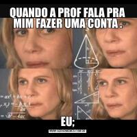 QUANDO A PROF FALA PRA MIM FAZER UMA CONTA .EU;