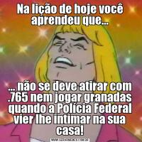Na lição de hoje você aprendeu que...... não se deve atirar com .765 nem jogar granadas quando a Polícia Federal vier lhe intimar na sua casa!