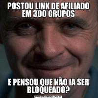 POSTOU LINK DE AFILIADO EM 300 GRUPOSE PENSOU QUE NÃO IA SER BLOQUEADO?