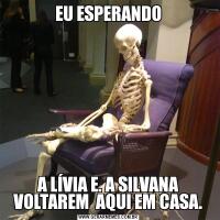 EU ESPERANDOA LÍVIA E. A SILVANA VOLTAREM  AQUI EM CASA.