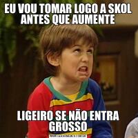 EU VOU TOMAR LOGO A SKOL ANTES QUE AUMENTELIGEIRO SE NÃO ENTRA GROSSO