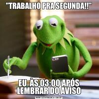 "TRABALHO PRA SEGUNDA!!"EU  ÀS 03:00 APÓS LEMBRAR DO AVISO
