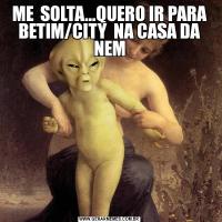 ME  SOLTA...QUERO IR PARA BETIM/CITY  NA CASA DA NEM