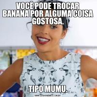VOCÊ PODE TROCAR BANANA POR ALGUMA COISA GOSTOSA.TIPO MUMU.