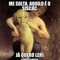 ME SOLTA, AQUILO É O SISCACJÁ QUERO LER!