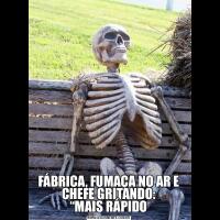 FÁBRICA, FUMAÇA NO AR E CHEFE GRITANDO:
“MAIS RÁPIDO