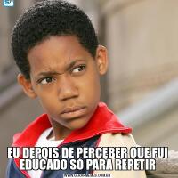 EU DEPOIS DE PERCEBER QUE FUI EDUCADO SÓ PARA REPETIR