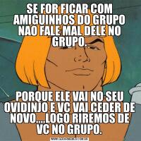 SE FOR FICAR COM AMIGUINHOS DO GRUPO NAO FALE MAL DELE NO GRUPO.PORQUE ELE VAI NO SEU OVIDINJO E VC VAI CEDER DE NOVO....LOGO RIREMOS DE VC NO GRUPO.