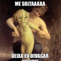 ME SOLTAAAAADEIXA EU DIVAGAR